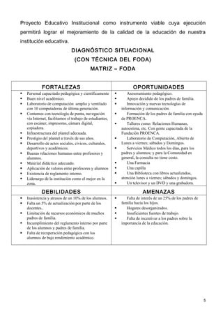 Proyecto Educativo Institucional como instrumento viable cuya ejecución
permitirá lograr el mejoramiento de la calidad de la educación de nuestra
institución educativa.
                                DIAGNÓSTICO SITUACIONAL
                                  (CON TÉCNICA DEL FODA)
                                            MATRIZ – FODA


             FORTALEZAS                                               OPORTUNIDADES
   Personal capacitado pedagógica y científicamente             Asesoramiento pedagógico.
   Buen nivel académico.                                        Apoyo decidido de los padres de familia.
   Laboratorio de computación amplio y ventilado                Innovación y nuevas tecnologías de
    con 10 computadoras de última generación.                  información y comunicación.
   Contamos con tecnología de punta, navegación                 Formación de los padres de familia con ayuda
    vía Internet, facilitamos el trabajo de estudiantes,       de PROENCA.
    con escáner, impresoras, cámara digital,                     Talleres como: Relaciones Humanas,
    copiadora.                                                 autoestima, etc. Con gente capacitada de la
   Infraestructura del plantel adecuada.                      Fundación PROENCA.
   Prestigio del plantel a través de sus años.                  Laboratorio de Computación, Abierto de
   Desarrollo de actos sociales, cívicos, culturales,         Lunes a viernes; sábados y Domingos.
    deportivos y académicos.                                     Servicios Médico todos los días, para los
   Buenas relaciones humanas entre profesores y               padres y alumnos; y para la Comunidad en
    alumnos.                                                   general, la consulta no tiene costo.
   Material didáctico adecuado.                                 Una Farmacia
   Aplicación de valores entre profesores y alumnos             Una capilla
   Existencia de reglamento interno.                            Una Biblioteca con libros actualizados,
   Liderazgo de la institución como el mejor en la            atención lunes a viernes; sábados y domingos.
    zona.                                                        Un televisor y un DVD y una grabadora.

             DEBILIDADES                                                   AMENAZAS
   Inasistencia y atrasos de un 10% de los alumnos.             Falta de interés de un 25% de los padres de
   Falta un 5% de actualización por parte de los              familia hacia los hijos.
    docentes..                                                   Hogares desorganizados.
   Limitación de recursos económicos de muchos                  Insuficientes fuentes de trabajo.
    padres de familia.                                           Falta de incentivar a los padres sobre la
   Incumplimiento del reglamento interno por parte            importancia de la educación.
    de los alumnos y padres de familia.
   Falta de recuperación pedagógica con los
    alumnos de bajo rendimiento académico.




                                                                                                                 5
 