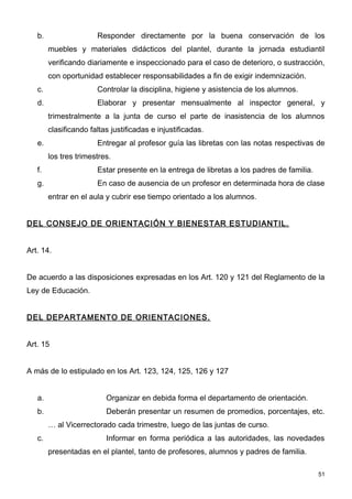 b.                  Responder directamente por la buena conservación de los
        muebles y materiales didácticos del plantel, durante la jornada estudiantil
        verificando diariamente e inspeccionado para el caso de deterioro, o sustracción,
        con oportunidad establecer responsabilidades a fin de exigir indemnización.
   c.                  Controlar la disciplina, higiene y asistencia de los alumnos.
   d.                  Elaborar y presentar mensualmente al inspector general, y
        trimestralmente a la junta de curso el parte de inasistencia de los alumnos
        clasificando faltas justificadas e injustificadas.
   e.                  Entregar al profesor guía las libretas con las notas respectivas de
        los tres trimestres.
   f.                  Estar presente en la entrega de libretas a los padres de familia.
   g.                  En caso de ausencia de un profesor en determinada hora de clase
        entrar en el aula y cubrir ese tiempo orientado a los alumnos.


DEL CONSEJO DE ORIENTACIÓN Y BIENESTAR ESTUDIANTIL.


Art. 14.


De acuerdo a las disposiciones expresadas en los Art. 120 y 121 del Reglamento de la
Ley de Educación.


DEL DEPARTAMENTO DE ORIENTACIONES.


Art. 15


A más de lo estipulado en los Art. 123, 124, 125, 126 y 127


   a.                     Organizar en debida forma el departamento de orientación.
   b.                     Deberán presentar un resumen de promedios, porcentajes, etc.
        … al Vicerrectorado cada trimestre, luego de las juntas de curso.
   c.                     Informar en forma periódica a las autoridades, las novedades
        presentadas en el plantel, tanto de profesores, alumnos y padres de familia.

                                                                                           51
 