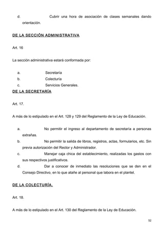 d.                     Cubrir una hora de asociación de clases semanales dando
        orientación.


DE LA SECCIÓN ADMINISTRATIVA


Art. 16


La sección administrativa estará conformada por:


   a.                  Secretaría
   b.                  Colecturía
   c.                  Servicios Generales.
DE LA SECRETARÍA


Art. 17.


A más de lo estipulado en el Art. 128 y 129 del Reglamento de la Ley de Educación.


   a.                  No permitir el ingreso al departamento de secretaría a personas
        extrañas.
   b.                  No permitir la salida de libros, registros, actas, formularios, etc. Sin
        previa autorización del Rector y Administrador.
   c.                  Manejar caja chica del establecimiento, realizadas los gastos con
        sus respectivos justificativos.
   d.                  Dar a conocer de inmediato las resoluciones que se den en el
        Consejo Directivo, en lo que atañe al personal que labora en el plantel.


DE LA COLECTURÍA.


Art. 18.


A más de lo estipulado en el Art. 130 del Reglamento de la Ley de Educación.

                                                                                             52
 