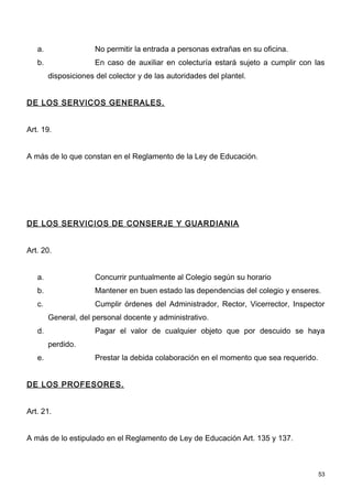 a.                 No permitir la entrada a personas extrañas en su oficina.
   b.                 En caso de auxiliar en colecturía estará sujeto a cumplir con las
        disposiciones del colector y de las autoridades del plantel.


DE LOS SERVICOS GENERALES.


Art. 19.


A más de lo que constan en el Reglamento de la Ley de Educación.




DE LOS SERVICIOS DE CONSERJE Y GUARDIANIA


Art. 20.


   a.                 Concurrir puntualmente al Colegio según su horario
   b.                 Mantener en buen estado las dependencias del colegio y enseres.
   c.                 Cumplir órdenes del Administrador, Rector, Vicerrector, Inspector
        General, del personal docente y administrativo.
   d.                 Pagar el valor de cualquier objeto que por descuido se haya
        perdido.
   e.                 Prestar la debida colaboración en el momento que sea requerido.


DE LOS PROFESORES.


Art. 21.


A más de lo estipulado en el Reglamento de Ley de Educación Art. 135 y 137.



                                                                                        53
 