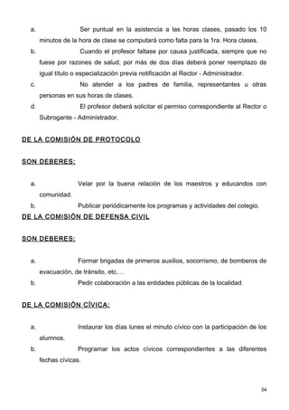 a.                  Ser puntual en la asistencia a las horas clases, pasado los 10
       minutos de la hora de clase se computará como falta para la 1ra. Hora clases.
  b.                  Cuando el profesor faltase por causa justificada, siempre que no
       fuese por razones de salud, por más de dos días deberá poner reemplazo de
       igual título o especialización previa notificación al Rector - Administrador.
  c.                  No atender a los padres de familia, representantes u otras
       personas en sus horas de clases.
  d.                  El profesor deberá solicitar el permiso correspondiente al Rector o
       Subrogante - Administrador.


DE LA COMISIÓN DE PROTOCOLO


SON DEBERES:


  a.                 Velar por la buena relación de los maestros y educandos con
       comunidad.
  b.                 Publicar periódicamente los programas y actividades del colegio.
DE LA COMISIÓN DE DEFENSA CIVIL


SON DEBERES:


  a.                 Formar brigadas de primeros auxilios, socorrismo, de bomberos de
       evacuación, de tránsito, etc.…
  b.                 Pedir colaboración a las entidades públicas de la localidad.


DE LA COMISIÓN CÍVICA:


  a.                 Instaurar los días lunes el minuto cívico con la participación de los
       alumnos.
  b.                 Programar los actos cívicos correspondientes a las diferentes
       fechas cívicas.



                                                                                        54
 