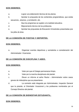 SON DEBERES:


  a.                 Lograr una elaboración técnica de los planes.
  b.                 Aprobar la propuesta de los contenidos programáticos, que exista
       secuencia., alcance, y correlación, etc.
  c.                 Que los programas se sujeten a la realidad educativa.
  d.                 Mejoramiento técnico de los profesores.
  e.                 Aprobar las propuestas de Educación trimestrales presentadas pos
       los jefes de área.


DE LA COMISIÓN DE FIESTAS Y DEPORTES.


SON DEBERES:


  a.                  Organizar eventos deportivos y someterlos a consideración del
       Administrador -Vicerrector.


DE LA COMISIÓN DE DISCIPLINA Y ASEO.


SON DEBERES:


  a.                  Velar por que el Colegio permanezca limpio.
  b.                  Velar por la marcha disciplinaria del plantel.
  c.                  Elevar un informe al señor Rector - Administrador sobre casos
       graves de indisciplina que se presentaren.
  d.                  La comisión está integrada por Administrador, Inspector General
       que la preside, el Orientador Vocacional y los profesores nombrados por el
       Consejo Directivo del plantel.


DE LA COMISIÓN DE BIENESTAR ESTUDIANTIL.


SON DEBERES:

                                                                                   56
 