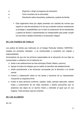 a.                 Organizar y dirigir el programa de orientación
   b.                 Tener inventario de la comunidad.
   c.                 Orientación sobre educandos, profesores y padres de familia.


            Este reglamento tiene por objeto presentar con claridad las normas que
              regulan la vida del estudiante a fin de que el plantel continúe manteniendo
              su prestigio y respetabilidad, por lo tanto la cooperación de los estudiantes
              y padres de familia o representantes es indispensable para poder cumplir
              con los fines o ideales inherentes a la educación integral.


DE LOS PADRES DE FAMILIA


Los padres de familia que matriculan en el Colegio Particular Católico “ZAPOTAL”,
aceptan los principios indicados         y se comprometen a cumplirlos con respeto y
responsabilidad.
Conocedores de que son los primeros responsables de la educación de sus hijos se
comprometen a colaborar con la Institución en:
   a. Asistir a las celebraciones los días domingos (Padre, Madre y alumno).
   b. Apoyar en todos los trabajos que se realice en beneficio del establecimiento.
   c. Asistir puntualmente a las reuniones convocadas por la dirección o el comité
        central.
   d. Control y colaboración diaria en las tareas y lecciones de su representado,
        incluyendo su respectiva firma
   e. Cuidar el aseo personal (uniforme, zapatos, toalla, peinado adecuado, cabeza
        limpia y conservación de los útiles escolares y textos) procurando que su
        presencia sea digna de un alumno limpio y ordenado al igual que en sus
        hogares. Todo principio nace en la familia.


DE LOS ALUMNOS


Art. 23

                                                                                         57
 