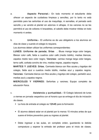 a.                 Aspecto Personal.- En todo momento el estudiante debe
     ofrecer un aspecto de cuidadosa limpieza y sencillez, por lo tanto no está
     permitido para las señoritas el uso de maquillaje, ni esmaltes, el peinado será
     sencillo y se vendrá al plantel sin adornos ni alhajas. A los varones no se les
     permitirá el uso de collares ni brazaletes, el cabello debe mostrar nitidez en todo
     momento ni aretes.


b.                 Uniforme.- El uniforme es de uso obligatorio a los alumnos en
     días de clase y cuando el colegio lo requiera.
     Los alumnos deben utilizar los uniformes correspondientes:
     LUNES: Uniforme de parada; Srtas              . Blusa manga larga color beiges,
     Bleizer color café, falda a cuadros color café (medio tobillo), medias blancas,
     zapatos medio taco color negro; Varones: camisa manga larga color beiges,
     terno café, corbata concho de vino, medias negras, zapatos negros.
     MARTES Y JUEVES: Srtas. Camiseta blanca con filos azules y logotipo del
     colegio, falda azul a cuadros medio tobillo, medias azul y zapatos negros.
     Varones: Camiseta blanca con filos azules y logotipo del colegio, pantalón azul,
     medias azul y zapatos negros.
     MIERCOLES Y VIERNES: Señoritas y varones; Equipo completo de
     educación física.


c.                        Asistencia y puntualidad.- El Colegio laborará de lunes
     a viernes en jornada vespertina con el horario que se entrega el día de iniciación
     de clases.
       La hora de entrada al colegio es 12h45 para la formación


       El alumno deberá estar en el plantel por lo menos 15 minutos antes de que
         suene el timbre preventivo para su ingreso al plantel.


       Debe ingresar a las aulas, en completo orden, guardando la debida
         compostura y esperar la entrada del profesor para el inicio de clases.

                                                                                      58
 