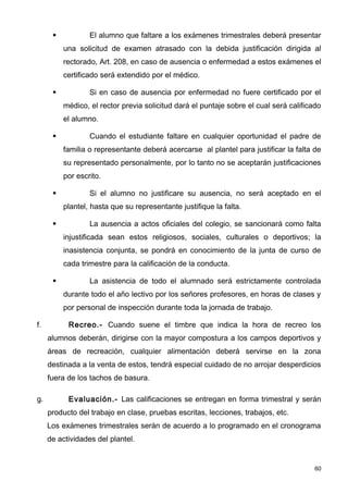            El alumno que faltare a los exámenes trimestrales deberá presentar
          una solicitud de examen atrasado con la debida justificación dirigida al
          rectorado, Art. 208, en caso de ausencia o enfermedad a estos exámenes el
          certificado será extendido por el médico.

                 Si en caso de ausencia por enfermedad no fuere certificado por el
          médico, el rector previa solicitud dará el puntaje sobre el cual será calificado
          el alumno.

                 Cuando el estudiante faltare en cualquier oportunidad el padre de
          familia o representante deberá acercarse al plantel para justificar la falta de
          su representado personalmente, por lo tanto no se aceptarán justificaciones
          por escrito.

                 Si el alumno no justificare su ausencia, no será aceptado en el
          plantel, hasta que su representante justifique la falta.

                 La ausencia a actos oficiales del colegio, se sancionará como falta
          injustificada sean estos religiosos, sociales, culturales o deportivos; la
          inasistencia conjunta, se pondrá en conocimiento de la junta de curso de
          cada trimestre para la calificación de la conducta.

                 La asistencia de todo el alumnado será estrictamente controlada
          durante todo el año lectivo por los señores profesores, en horas de clases y
          por personal de inspección durante toda la jornada de trabajo.

f.         Recreo.- Cuando suene el timbre que indica la hora de recreo los
     alumnos deberán, dirigirse con la mayor compostura a los campos deportivos y
     áreas de recreación, cualquier alimentación deberá servirse en la zona
     destinada a la venta de estos, tendrá especial cuidado de no arrojar desperdicios
     fuera de los tachos de basura.

g.         Evaluación.- Las calificaciones se entregan en forma trimestral y serán
     producto del trabajo en clase, pruebas escritas, lecciones, trabajos, etc.
     Los exámenes trimestrales serán de acuerdo a lo programado en el cronograma
     de actividades del plantel.


                                                                                        60
 