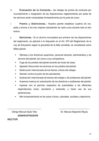 h.           Evaluación de la Conducta.- las rebajas de puntos de conducta por
        incumplimiento o trasgresión de las disposiciones reglamentarias por parte de
        los alumnos serán computadas trimestralmente por la junta de curso.

  i.           Premio y Distinciones.- Nuestro plantel establece cuadros de oro,
        plata y bronce a los tres mejores estudiantes de cada curso durante todo el año
        lectivo.

  j.           Sanciones.- Si un alumno incumpliere por primera vez las disposiciones
        del reglamento, se aplicará a lo dispuesto en el Art. 270 del Reglamento de la
        Ley de Educación según la gravedad de la falta cometida, se considerará como
        faltas graves

              Ofensas a los directivos superiores, personal docente, administrativo y de
              servicio del plantel, así como a sus compañeros.
              Fuga de los predios del plantel durante las horas de clase.
              Agresión física entre los alumnos en los predios del plantel.
              Destrucción intencionada de los bienes y libros del colegio.
              Atender contra el pudor de los estudiantes.
              Sustracción intencionada de bienes del colegio o de profesores del plantel.
              Ausencia masiva sin autorización de los directivos o profesores del plantel.
              Ingresar con el permiso respectivo de autoridades a las diferentes
              dependencias como, secretaría y rectorado, y hacer uso de sus
              pertenencias.
              Mal comportamiento en los actos cívicos, culturales, sociales y deportivos.




_______________________________                          ____________________________
       Clérigo Manuel Quito Villa                            Dr. Manuel Alejandro Reyes
              ADMINISTRADOR
RECTOR




                                                                                          61
 