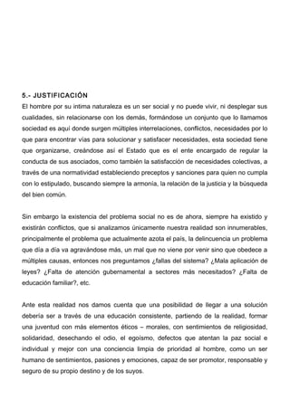 5.- JUSTIFICACIÓN
El hombre por su intima naturaleza es un ser social y no puede vivir, ni desplegar sus
cualidades, sin relacionarse con los demás, formándose un conjunto que lo llamamos
sociedad es aquí donde surgen múltiples interrelaciones, conflictos, necesidades por lo
que para encontrar vías para solucionar y satisfacer necesidades, esta sociedad tiene
que organizarse, creándose así el Estado que es el ente encargado de regular la
conducta de sus asociados, como también la satisfacción de necesidades colectivas, a
través de una normatividad estableciendo preceptos y sanciones para quien no cumpla
con lo estipulado, buscando siempre la armonía, la relación de la justicia y la búsqueda
del bien común.


Sin embargo la existencia del problema social no es de ahora, siempre ha existido y
existirán conflictos, que si analizamos únicamente nuestra realidad son innumerables,
principalmente el problema que actualmente azota el país, la delincuencia un problema
que día a día va agravándose más, un mal que no viene por venir sino que obedece a
múltiples causas, entonces nos preguntamos ¿fallas del sistema? ¿Mala aplicación de
leyes? ¿Falta de atención gubernamental a sectores más necesitados? ¿Falta de
educación familiar?, etc.


Ante esta realidad nos damos cuenta que una posibilidad de llegar a una solución
debería ser a través de una educación consistente, partiendo de la realidad, formar
una juventud con más elementos éticos – morales, con sentimientos de religiosidad,
solidaridad, desechando el odio, el egoísmo, defectos que atentan la paz social e
individual y mejor con una conciencia limpia de prioridad al hombre, como un ser
humano de sentimientos, pasiones y emociones, capaz de ser promotor, responsable y
seguro de su propio destino y de los suyos.
 