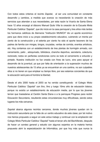 Con todos estos criterios el recinto Zapotal,     al ser una comunidad en constante
desarrollo y cambios, a medida que avanza va necesitando la creación de más
servicios que atiendan a sus necesidades, por esta razón la Vicaría de Santa Elena
hace 12 años encargó al diácono Manuel Quito Villa la creación de la Escuela Mixta
Particular Católica “Zapotal”, que dio inicio en la casa parroquial y tres años más tardes
los hermanos católicos de Alemania “Institución MUNICH” dio un aporte económico
para que diera inicio a su propio establecimiento educativo, cubriendo un treinta por
ciento de la construcción y el setenta por ciento ha sido el aporte tesonero de los
padres de familia con mingas, bingos, cruzadas, ventas de comida, eventos artísticos,
etc. Hoy contamos con un establecimiento de tres plantas de hormigón armado, con
cerramiento, patio , adoquinado, biblioteca, chancha deportiva, secretaría, colecturía,
rectorado; todos en perfectas condiciones como es todo el cerramiento e enlucido y
pintado. Nuestra institución no fue creada con fines de lucro, sino para apoyar el
desarrollo de la juventud, ya que por falta de orientación a la superación muchos de
nuestros adolescentes de 13 años ya se encuentran en una cantina, no son culpables
ellos si no tienen en que emplear su tiempo libre, por eso estamos concientes de que
la educación será para el hombre la libertad.


Desde el año 2000 hasta el 2003 se ha venido constituyendo              el Colegio Mixto
Particular Católico “Zapotal” con 8vo, 9no y luego 10mo año de educación básica;
porque no existía un establecimiento de educación media, por lo que los jóvenes
tenían que trasladarse al Cantón Santa Elena o a la parroquia Progreso para recibir
Educación Secundaria, resultando estas circunstancias muy dificultosas, siendo estos
lugares los más cercanos.


Zapotal abarca algunos recintos cercanos, donde muchos jóvenes quedan sin la
instrucción secundaria por la falta de un centro educativo de esta clase; por tal motivo
nos hemos propuesto a seguir en este arduo trabajo y continuar con la ampliación del
Colegio Mixto Particular Católico “Zapotal” hasta el tercer año del Bachillerato, después
de hacer un sondeo general y estudio con algunos expertos en la materia hemos
propuesto abrir la especialización de Informática, por que hoy más que nunca la
 