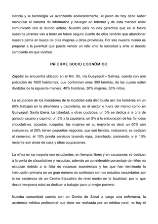 ciencia y la tecnología va avanzando aceleradamente, el joven de hoy debe saber
manipular el sistema de informática y navegar en Internet y de esta manera estar
comunicado con el mundo entero. Nuestro país no nos garantiza que en el futuro
nuestros jóvenes van a tener un futuro seguro cuanto de ellos tendrán que abandonar
nuestra patria en busca de días mejores u otras provincias. Por eso nuestra misión es
preparar a la juventud que pueda vencer un reto ante la sociedad y ante el mundo
cambiante en que vivimos.


                        INFORME SOCIO ECONÓMICO


Zapotal se encuentra ubicado en el Km. 95, vía Guayaquil – Salinas, cuenta con una
población de 1800 habitantes, que conforman unas 300 familias, de las cuales están
divididas de la siguiente manera, 40% hombres, 30% mujeres, 30% niños.


La ocupación de los moradores de la localidad está distribuida así: los hombres en un
80% trabajan en la albañilería y carpintería, en el sector o fuera del mismo como en
Guayaquil, Santa Elena, La Libertad, y otras ciudades, un 5% se dedica a la cría de
ganado vacuno y caprino, un 5% a la zapatería, un 5% a la elaboración de los famosos
chocolatines, cocadas, rosquitas, las mujeres en su mayoría es decir un 60% son
costureras, el 20% tienen pequeños negocios, que son tiendas, restuarant, se dedican
al comercio, el 10% presta servicios lavando ropa, planchado, cocinando, y el 10%
restante son amas de casa y otras ocupaciones.


La niñez en su mayoría son estudiantes, en tiempos libres y en vacaciones se dedican
a la venta de chocolatines y rosquitas, además un considerable porcentaje de niños no
estudian debido a la falta de recursos económicos y los que han terminado la
instrucción primaria en un gran número no continúan con los estudios secundarios por
la no existencia de un Centro Educativo de nivel medio en la localidad, por lo que
desde temprana edad se dedican a trabajar para un mejor porvenir.


Nuestra comunidad cuenta con un Centro de Salud a cargo una enfermera, la
asistencia médico profesional que debe ser realizada por un médico rural, no hay el
 