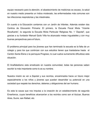 equipo necesario para la atención, el abastecimiento de medicinas es escaso, la salud
en nuestro medio presenta un índice moderado, las enfermedades más comunes son
las infecciones respiratorias y las intestinales.


En cuanto a la Educación contamos con un Jardín de Infantes. Además existen dos
Centros de Educación Primaria: El primero, la Escuela Fiscal Mixta “Vicente
Rocafuerte”, la segunda la Escuela Mixta Particular Religiosa No. 1 “Zapotal”, que
gracias a su fundador Manuel Quito Villa ha alcanzado metas inigualables y con muy
buenas perspectivas para el futuro.


El problema principal para los jóvenes que han terminado la escuela es la falta de un
colegio y para los que continúan con sus estudios tienen que trasladarse hasta el
Cantón Santa Elena o la parroquia Progreso, lo cual vuelve sumamente dificultoso esta
situación.


El Analfabetismo esta erradicado en nuestra comunidad, todas las personas saben
escribir la más importante como lo es su nombre.


Nuestra misión es ver a Zapotal y sus recintos, encaminados hacia un futuro mejor
especialmente a los niños y jóvenes que puedan desarrollar su potencial en una
sociedad que respete los derechos, deberes y obligaciones del ser humano.


Es esta la causa que nos impulsa a la creación de un establecimiento de segunda
Enseñanza, cuyos beneficios alcanzarían a los recintos como son el Azúcar, Buenos
Aires, Sucre, san Rafael, etc.
 