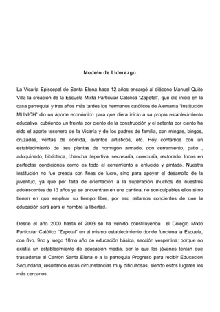 Modelo de Liderazgo


La Vicaría Episcopal de Santa Elena hace 12 años encargó al diácono Manuel Quito
Villa la creación de la Escuela Mixta Particular Católica “Zapotal”, que dio inicio en la
casa parroquial y tres años más tardes los hermanos católicos de Alemania “Institución
MUNICH” dio un aporte económico para que diera inicio a su propio establecimiento
educativo, cubriendo un treinta por ciento de la construcción y el setenta por ciento ha
sido el aporte tesonero de la Vicaría y de los padres de familia, con mingas, bingos,
cruzadas, ventas de comida, eventos artísticos, etc. Hoy contamos con un
establecimiento de tres plantas de hormigón armado, con cerramiento, patio ,
adoquinado, biblioteca, chancha deportiva, secretaría, colecturía, rectorado; todos en
perfectas condiciones como es todo el cerramiento e enlucido y pintado. Nuestra
institución no fue creada con fines de lucro, sino para apoyar el desarrollo de la
juventud, ya que por falta de orientación a la superación muchos de nuestros
adolescentes de 13 años ya se encuentran en una cantina, no son culpables ellos si no
tienen en que emplear su tiempo libre, por eso estamos concientes de que la
educación será para el hombre la libertad.


Desde el año 2000 hasta el 2003 se ha venido constituyendo             el Colegio Mixto
Particular Católico “Zapotal” en el mismo establecimiento donde funciona la Escuela,
con 8vo, 9no y luego 10mo año de educación básica, sección vespertina; porque no
existía un establecimiento de educación media, por lo que los jóvenes tenían que
trasladarse al Cantón Santa Elena o a la parroquia Progreso para recibir Educación
Secundaria, resultando estas circunstancias muy dificultosas, siendo estos lugares los
más cercanos.
 