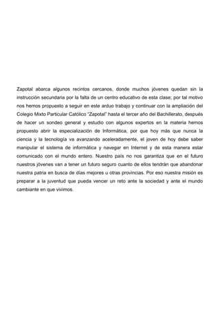 Zapotal abarca algunos recintos cercanos, donde muchos jóvenes quedan sin la
instrucción secundaria por la falta de un centro educativo de esta clase; por tal motivo
nos hemos propuesto a seguir en este arduo trabajo y continuar con la ampliación del
Colegio Mixto Particular Católico “Zapotal” hasta el tercer año del Bachillerato, después
de hacer un sondeo general y estudio con algunos expertos en la materia hemos
propuesto abrir la especialización de Informática, por que hoy más que nunca la
ciencia y la tecnología va avanzando aceleradamente, el joven de hoy debe saber
manipular el sistema de informática y navegar en Internet y de esta manera estar
comunicado con el mundo entero. Nuestro país no nos garantiza que en el futuro
nuestros jóvenes van a tener un futuro seguro cuanto de ellos tendrán que abandonar
nuestra patria en busca de días mejores u otras provincias. Por eso nuestra misión es
preparar a la juventud que pueda vencer un reto ante la sociedad y ante el mundo
cambiante en que vivimos.
 