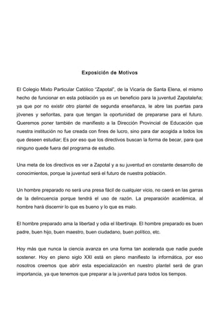 Exposición de Motivos


El Colegio Mixto Particular Católico “Zapotal”, de la Vicaría de Santa Elena, el mismo
hecho de funcionar en esta población ya es un beneficio para la juventud Zapotaleña;
ya que por no existir otro plantel de segunda enseñanza, le abre las puertas para
jóvenes y señoritas, para que tengan la oportunidad de prepararse para el futuro.
Queremos poner también de manifiesto a la Dirección Provincial de Educación que
nuestra institución no fue creada con fines de lucro, sino para dar acogida a todos los
que deseen estudiar; Es por eso que los directivos buscan la forma de becar, para que
ninguno quede fuera del programa de estudio.


Una meta de los directivos es ver a Zapotal y a su juventud en constante desarrollo de
conocimientos, porque la juventud será el futuro de nuestra población.


Un hombre preparado no será una presa fácil de cualquier vicio, no caerá en las garras
de la delincuencia porque tendrá el uso de razón. La preparación académica, al
hombre hará discernir lo que es bueno y lo que es malo.


El hombre preparado ama la libertad y odia el libertinaje. El hombre preparado es buen
padre, buen hijo, buen maestro, buen ciudadano, buen político, etc.


Hoy más que nunca la ciencia avanza en una forma tan acelerada que nadie puede
sostener. Hoy en pleno siglo XXI está en pleno manifiesto la informática, por eso
nosotros creemos que abrir esta especialización en nuestro plantel será de gran
importancia, ya que tenemos que preparar a la juventud para todos los tiempos.
 