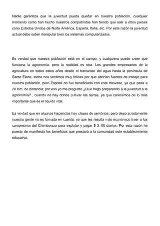 Nadie garantiza que la juventud pueda quedar en nuestra población, cualquier
momento como han hecho nuestros compatriotas han tenido que salir a otros países
cono Estados Unidos de Norte América, España, Italia, etc. Por esta razón la juventud
actual debe saber manipular bien los sistemas computarizados.




Es verdad que nuestra población está en el campo, y cualquiera puede creer que
funciona la agronomía, pero la realidad es otra. Los grandes empresarios de la
agricultura en todos estos años desde el transvase del agua hasta la península de
Santa Elena, todos nos sentimos muy felices por que abrirían fuentes de trabajo para
nuestra población, pero Zapotal no fue beneficiada con este trasvase, ya que pasa a
20 Km. de distancia; por eso yo me pregunto ¿Qué hago preparando a la juventud a la
agronomía? , cuando no hay donde cultivar las tierras, ya que carecemos de lo más
importante que es el líquido vital.


Es verdad que en algunas haciendas hay clases de sembríos, pero desgraciadamente
nuestra gente no es tomada en cuenta, ya que les resulta más económico traer a los
campesinos del Chimborazo para explotar y pagar $ 3. 00 diarios. Por esta razón he
puesto de manifiesto los beneficios que prestará a la comunidad este establecimiento
educativo.
 