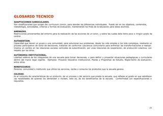 21
GLOSARIO TECNICO
ADAPTACIONES CURRICULARES.
Son modificaciones que surgen de¡ currículum común, para atender las diferencias individuales. Puede ser en los objetivos, contenidos,
metodología, actividades, criterios y formas de evaluación, manteniendo los fines de la educación para estos alumnos.
AMENAZAS.
Restricciones provenientes del entorno para la realización de las acciones de un actor, y sobre las cuales éste tiene poco o ningún grado de
control.
AUTOGESTION.
Capacidad que tienen un grupo o una comunidad, para solucionar sus problemas, desde los más simples a los más complejos, mediante un
proceso participativo de toma de decisiones, tratando de conformar conciencia comunitaria para enfrentar las transformaciones a realizar.
Implica un cambio en las relaciones sociales verticales de subordinación, por unas relaciones de cooperación, de producción colectiva, con
respeto por los otros.
AUTONOMIA INSTITUCIONAL.
Libertad relativa de los integrantes de una escuela para tomar decisiones, y para definir y proyectar situaciones pedagógicas y curriculares
dentro del marco legal vigente. Ejemplos: Proyecto Educativo Institucional, Planes y Programas de Estudio, Regla mento de evaluación,
entre otros.
BENEFICIARIO.
Persona, comunidad o institución que utiliza los servicios, recibe o consume los productos que la escuela genera.
CALIDAD.
Es el conjunto de características de un producto, de un proceso o del servicio que presta la escuela, que reflejan el grado en que satisfacen
¡as necesidades de quienes los demandan o reciben, esto es, de los beneficiarios de la escuela. Conformidad con especificaciones o
requisitos.
 