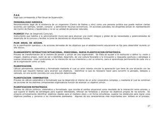 27
P.A.S.
Sigla que corresponde a Plan Anual de Supervisión.
PERSONALIDAD JURIDICA.
Reconocimiento legal de la existencia de un organismo (Centro de Padres u otro) como una persona jurídica que puede realizar ciertas
acciones; por ejemplo, vender, compra¡- y administrar recursos económicos. En acciones judiciales, los dirigentes actúan en representación
del Centro de Padres y Apoderados y no en su calidad de personas naturales.
PLADECO (Plan de Desarrollo Comunal).
Instrumento que habilita a la administración munic ipal para alcanzar una visión integral y global de las necesidades y potencialidades de
desarrollo de la comuna y facilitar la toma de decisiones en situaciones futuras.
PLAN ANUAL DE ACCION.
Es la planificación operativo o de acciones derivadas de los objetivos que el establecimiento educacional se fija para desarrollar durante un
año lectivo.
PLANEAMIENTO INTERACTIVO SITUACIONAL, POSICIONAL, NUEVA PLANIFICACION ESTRATEGICA.
Proceso de transformación de la manera de pensar y actuar de una organización. Se trata de ayudar a la institución a definir su visión o
imagen, objetivo propio, razón de ser o identidad, desarrollo, de una cultura favorable a la innovación y respuesta oportuna y estrategia a
nuevas situaciones- crear condiciones, en la interacción de sus miembros y con su entorno, para el aprendizaje permanente de cada uno y
de la organización como un todo.
PLANIFICACION.
Cálculo permanente, sistemático y formalizado mediante el cual un actor intenta vincular la apreciación que tiene de una situación con las
acciones que requiere realizar para alcanzar sus objetivos. Identificar lo que es necesario hacer para convertir lo pensado, deseado y
valorado, en una acción concreta con una dirección determinada.
PLANIFICACION CORPORATIVA
Proceso de cálculo sistemático y formalizado que se desarrolla al interior de un actor corporativo complejo, y mediante el cual se combinan
las acciones de los distintos componentes organizativos función de alcanzar un objetivo común.
PLANIFICACION ESTRATEGICA.
Proceso de cálculo continuo, sistemático y formalizado. que concibe el cambio situacional como resultado de la interacción entre actores, y
que supone el diseño de estrategias para superar debilidades, reforzar las fortalezas y alcanzar los objetivos propios de los actores. Se
propone principalmente identificar objetivos ideales para el mediano plazo y en forma simultánea, superar los obstáculos para lograr unos
objetivos posibles y cercanos a los inicialmente planteados. Algunas de sus características más importantes son: énfasis en el proceso;
 