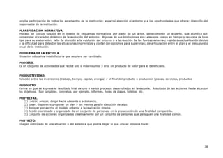 28
amplia participación de todos los estamentos de la institución; especial atención al entorno y a las oportunidades que ofrece; dirección del
responsable de la institución.
PLANIFICACION NORMATIVA.
Proceso de cálculo basado en el diseño de esquemas normativos por parte de un actor, generalmente un experto, que planifica sin
contemplar el carácter dinámico de la evolución del entorno. Algunas de sus limitaciones son: elevados costos en tiempo y recursos de todo
tipo para su elaboración; falta de atención a la evolución del entorno o a la reacción de las fuerzas externas; rápida desactualización debido
a la dificultad para detectar las situaciones imprevistas y contar con opciones para superarlas; desarticulación entre el plan y el presupuesto
anual de la institución.
PROBLEMA DE LA ESCUELA.
Situación educativa insatisfactoria que requiere ser cambiada.
PROCESO.
Es un conjunto de actividades que recibe uno o más insumos y crea un producto de valor para el beneficiario.
PRODUCTIVIDAD.
Relación entre las inversiones (trabajo, tiempo, capital, energía) y el final del producto o producción (piezas, servicios, productos
PRODUCTO.
Forma en que se expresa el resultado final de uno o varios procesos desarrollados en la escuela. Resultado de las acciones hasta alcanzar
los objetivos. Son tangibles. concretos, por ejemplo, informes, horas de clases, folletos, etc.
PROYECTAR.
(1) Lanzar, arrojar, dirigir hacia adelante o a distancia,
(2) Idear, disponer o proponer un plan y los medios para la ejecución de algo.
(3) Recoger por escrito el modelo anterior a la realización misma.
(4) Acción coordinada y organizada de un conjunto de personas, en la prosecución de una finalidad compartida.
(5) Conjunto de acciones organizadas creativamente por un conjunto de personas que persiguen una finalidad común.
PROYECTO.
Imagen anticipada de una situación o del estado a que podría llegar lo que uno se propone hacer.
 