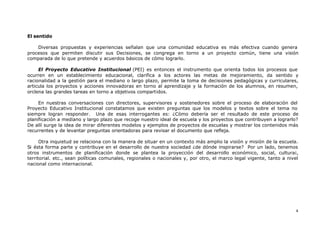 4
El sentido
Diversas propuestas y experiencias señalan que una comunidad educativa es más efectiva cuando genera
procesos que permiten discutir sus Decisiones, se congrega en torno a un proyecto común, tiene una visión
comparada de lo que pretende y acuerdos básicos de cómo lograrlo.
El Proyecto Educativo Institucional (PEI) es entonces el instrumento que orienta todos los procesos que
ocurren en un establecimiento educacional, clarifica a los actores las metas de mejoramiento, da sentido y
racionalidad a la gestión para el mediano o largo plazo, permite la toma de decisiones pedagógicas y curriculares,
articula los proyectos y acciones innovadoras en torno al aprendizaje y la formación de los alumnos, en resumen,
orclena las grandes tareas en torno a objetivos compartidos.
En nuestras conversaciones con directores, supervisores y sostenedores sobre el proceso de elaboración del
Proyecto Educativo Institucional constatamos que existen preguntas que los modelos y textos sobre el tema no
siempre logran responder. Una de esas interrogantes es: ¿Cómo debería ser el resultado de este proceso de
planificación a mediano y largo plazo que recoge nuestro ideal de escuela y los proyectos que contribuyen a lograrlo?
De allí surge la idea de mirar diferentes modelos y ejemplos de proyectos de escuelas y mostrar los contenidos más
recurrentes y de levantar preguntas orientadoras para revisar el documento que refleja.
Otra inquietud se relaciona con la manera de situar en un contexto más amplio la visión y misión de la escuela.
Si ésta forma parte y contribuye en el desarrollo de nuestra sociedad ¿de dónde inspirarse? Por un lado, tenemos
otros instrumentos de planificación donde se plantea la proyección del desarrollo económico, social, cultura¡,
territorial. etc., sean políticas comunales, regionales o nacionales y, por otro, el marco legal vigente, tanto a nivel
nacional como internacional.
 