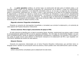 6
3) La parte operativo conlleva, en primer lugar, la construcción del plan para el mediano plazo, y se
formulan metas a partir de los objetivos propuestos por dimensiones de la gestión o áreas de mejoramiento.
Contiene los proyectos específicos o de desarrollo articulados entre sí, en los que se organizan las iniciativas de
apoyo o innovaciones. plasmados por. la misión y visión, y que contribuyen en el logro de los objetivos propuestos.
El seguimiento o monitoreo se ejecuta a través de la verificación de indicadores, lo que permite retroalimentar
permanentemente los procesos y áreas de mejoramiento. La evaluación se plantea periódicamente explicitando los
instrumentos, procedimientos y quiénes la realizarán. En segundo lugar se determinan las acciones a corto plazo.
Aquí se plantea el cronograma de actividades / plan ansia¡ de acción (PAA), que resulta de la priorizaci6n de metas y
acciones que son viables de realizar durante un año.
Segunda columna: Preguntas orientadoras.
Presenta un conjunto de interrogantes (recopiladas o recreadas) que orientan la elaboración y el contenido de
cada aspecto del Proyecto Educativo institucional.
Tercera columna: Marco legal y documentos de apoyo al PEI.
En esta columna se identifica por un lado la normativa (leyes, decretos, resoluciones) que apoya, avala y orienta
la conceptualización global del PEI y/o de los aspectos señalados. Por otro lado, los documentos legales o no que
tiene el establecimiento, donde se registran antecedentes cuantitativos y cualitativos, los acuerdos y otros datos, a
los cuales se puede recurrir para obtener la información necesaria en la elaboración del PEI o que respaldan con
información detallada las síntesis de cada aspecto.
Glosario Técnico.
Conjunto de acepciones relacionadas con el tema Proyecto Educativo institucional, que permiten tener un
lenguaje común. facilitan la comunicación entre los actores y hacen posible crear otras definiciones a partir de ellas.
Bibliografía.
Libros y documentos consultados para la elaboración de este texto.
 
