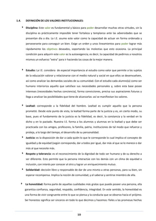 10
1.4. DEFINICIÓN DE LOS VALORES INSTITUCIONALES:
 Disciplina: Este valor es fundamental y básico para poder desarrollar muchas otras virtudes, sin la
disciplina es prácticamente imposible tener fortaleza y templanza ante las adversidades que se
presentan día a día. La I.E. asume este valor como la capacidad de actuar en forma ordenada y
perseverante para conseguir un bien. Exige un orden y unos lineamientos para poder lograr más
rápidamente los objetivos deseados, soportando las molestias que esto ocasiona. La principal
condición para adquirir este valor es la autoexigencia; es decir, la capacidad de pedirnos a nosotros
mismos un esfuerzo "extra" para ir haciendo las cosas de la mejor manera.
 Estudio: La I.E. considera de especial importancia al estudio como valor que permite a los sujetos
de la educación valorar y relacionarse con el medio natural y social en que ellos se desenvuelven,
así como analizar las demandas sociales de su comunidad. Con el estudio cada alumno(a) como ser
humano interioriza aquello que satisface sus necesidades personales y, sobre esta base posee
intereses (necesidades hechas conciencia), forma convicciones, precisa sus aspiraciones futuras y
llega a analizar las posibilidades que tiene de alcanzarlas: así se manifiestan los valores.
 Lealtad: corresponde a la fidelidad del hombre. Lealtad es cumplir aquello que la persona
prometió. Desde este punto de vista, la lealtad forma parte de la justicia y es, en cierto modo, su
base, pues el fundamento de la justicia es la fidelidad, es decir, la constancia y la verdad en lo
dicho y en lo pactado. Nuestra I.E. forma a los alumnos y alumnas en la lealtad y que debe ser
practicada con los amigos, profesores, la familia, patria, instituciones de tal modo que refuerce y
proteja, a lo largo del tiempo, el desarrollo de su personalidad.
 Justicia: es la disposición de dar a cada quién lo que le corresponde lo cual implica el concepto de
igualdad y de equidad (según corresponda, dar a todos por igual, dar más al que se lo merece o dar
más al que necesite más.
 Respeto y tolerancia: es el reconocimiento de la dignidad de todo ser humano y de su derecho a
ser diferente. Esto permite que la persona interactúe con los demás con un clima de equidad e
inclusión, con interés por conocer al otro y lograr un enriquecimiento mutuo.
 Solidaridad: decisión libre y responsable de dar de uno mismo a otras personas, para su bien, sin
esperar recompensa. Implica la noción de comunidad, y el saberse y sentirse miembro de ella.
 La honestidad: forma parte de aquellas cualidades más gratas que puede poseer una persona, ella
garantiza confianza, seguridad, respaldo, confidencia, integridad. En este sentido, la honestidad es
una forma de vivir congruente entre lo que se piensa y la conducta que se observa hacia el prójimo.
Ser honestos significa ser sinceros en todo lo que decimos y hacemos: fieles a las promesas hechas
 