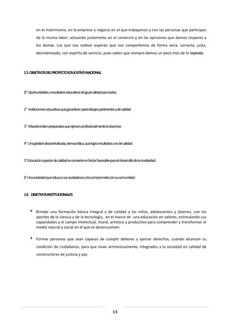 11
en el matrimonio, en la empresa o negocio en el que trabajamos y con las personas que participan
de la misma labor; actuando justamente en el comercio y en las opiniones que damos respecto a
los demás. Los que nos rodean esperan que nos comportemos de forma seria, correcta, justa,
desinteresada, con espíritu de servicio, pues saben que siempre damos un poco más de lo esperado.
1.5.OBJETIVOSDELPROYECTOEDUCATIVONACIONAL
1° Oportunidadesyresultadoseducativosdeigualcalidadparatodos.
2° Institucioneseducativasquegaranticenaprendizajespertinentesydecalidad.
3° Maestrosbienpreparadosqueejercenprofesionalmenteladocencia
4° Unagestióndescentralizada,democrática,quelograresultadosyesdecalidad.
5°Educaciónsuperiordecalidadseconvierteenfactorfavorableparaeldesarrollodelacreatividad.
6°Unasociedadqueeducaasusciudadanosyloscomprometeconsucomunidad.
1.6 OBJETIVOSINSTITUCIONALES
 Brindar una formación básica integral y de calidad a los niños, adolescentes y jóvenes, con los
aportes de la ciencia y de la tecnología, en el marco de una educación en valores, estimulando sus
capacidades y el campo intelectual, moral, artístico y productivo para comprender y transformar el
medio natural y social en el que se desenvuelven.
 Formar personas que sean capaces de cumplir deberes y ejercer derechos, cuando alcancen su
condición de ciudadanos, para que vivan armoniosamente, integrados a la sociedad en calidad de
constructores de justicia y paz.
 