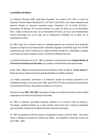 14
2.2 RESEÑA HISTÓRICA
La Institución Educativa 5026 “José María Arguedas”, fue creada el año 1976, se inicia con
Educación Primaria Según Resolución D. Z. Nº 00417 (08/ 03/76) y dos meses después brinda
servicios oficiales en educación secundaria según, Resolución D.Z. Nº 00108 (27-05-76 -
Secundaria) de Menores. Se encuentra ubicada en la calle Las Moras s/n en la Urbanización
Previ – Callao. Limita por el norte, con la Urbanización El Cóndor, por el sur, con el Asentamiento
Humano Bocanegra, por el con este, con la Urbanización Condevilla, por el oeste, con la
Urbanización El Olivar.
En 1982, luego de un concurso interno en asamblea general con el personal de la Institución
Educativa se elige la nueva denominación “José María Arguedas” el 09-09-82 según R.D. 001495
considerando que lleva el nombre de un insigne Novelista del siglo XX , antropólogo y etnólogo
que incorporó la cultura indígena a la gran corriente de la literatura peruana.
La institución Educativa en el año 1982; ha obtenido el reconociendo como Colegio Modelo de
la Provincia Constitucional del Callao, por cuidado y mantenimiento de las áreas verdes.
El año 1982; Obtiene el reconocimiento por las Naciones Unidas al lograr el primer puesto en
Banda de Guerra, desde entonces ha ganado gallardetes en desfiles escolares.
Los méritos alcanzados, permitieron a la Institución ampliar los servicios educativos en la
modalidad de adultos, es así que el año 1985, según R.D.Z. Nº 818 se autoriza el funcionamiento
de la Educación Primaria y Secundaria de adultos en la nocturna.
Durante los años 1990, 1991,1992, representó al Callao en el Festival de Teatro, evento cultural
organizado por la Dirección de Educación del Callao.
En 1996, la institución José María Arguedas, participó en el concurso “Feria de Ciencias y
Tecnología”, quedando finalista, en un lugar meritorio. Este mismo año, la banda es designada
para acompañar el desfile de los diferentes centros educativos del Callao.
En 1997, es ganadora del Primer puesto en Autogestión Escolar a nivel del Callao, este hecho
motivo y fortaleció la iniciativa de creación de talleres de Autogestión y Recursos durante los
años 1998 – 2000.
 