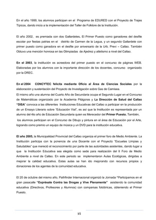 15
En el año 1999, los alumnos participan en el Programa de EDURED con el Proyecto de Trajes
Típicos, dando inicio a la implementación del Taller de Folklore de la Institución.
El año 2002, es premiada con dos Gallardetes. El Primer Puesto como ganadores del desfile
escolar por fiestas patrias en el distrito de Carmen de la Legua, y un segundo Gallardete con
primer puesto como ganadora en el desfile por aniversario de la Urb. Previ – Callao. También
Obtuvo una mención honrosa en las Olimpiadas de Ajedrez y atletismo a nivel del Callao.
En el 2003, la institución es acreedora del primer puesto en el concurso de páginas WEB.
Elaboradas por los alumnos con la importante dirección de los docentes, concurso organizado
por la DREC.
En el 2004 CONCYTEC felicita mediante Oficio al Área de Ciencias Sociales por la
elaboración y sustentación del Proyecto de Investigación sobre Gas de Camisea.
El mismo año una alumna del Cuarto Año de Secundaria ocupa el Segundo Lugar en el Concurso
de Matemáticas organizado por la Academia Pitágoras y La Dirección de Salud del Callao
“DISA” convoca a las diferentes Instituciones Educativas del Callao a participar en la producción
de un Ensayo Literario sobre “Educación Vial”, es así que la Institución es representada por un
alumno del 4to año de Educación Secundaria quien es Merecedor del Primer Puesto. También,
los alumnos participan en el Concurso de Dibujo y pintura en el área de Educación por el Arte,
logrando como premio un equipo de música y un DVD para la institución educativa.
El año 2005, la Municipalidad Provincial del Callao organiza el primer foro de Medio Ambiente. La
Institución participa con la ponencia de una Docente con el Proyecto “Escuelas Limpias y
Saludables” que mereció el reconocimiento por parte de las autoridades asistentes, dando lugar a
que la Institución Educativa sea elegida como sede para realización del II Foro de Medio
Ambiente a nivel de Callao. En este periodo se implementaron Aulas Ecológicas, dirigidas a
mejorar la calidad educativa. Estas aulas se han ido mejorando con recursos propios y
donaciones de los agentes de la comunidad educativa.
El 20 de octubre del mismo año, Pathfinder Internacional organizó la Jornada “Participamos en el
gran pasacalle “Exprésate Contra las Drogas y Vive Plenamente” asistiendo la comunidad
educativa (Directivos, Profesores y Alumnos) con comparsas folclóricas, obteniendo el Primer
Puesto.
 
