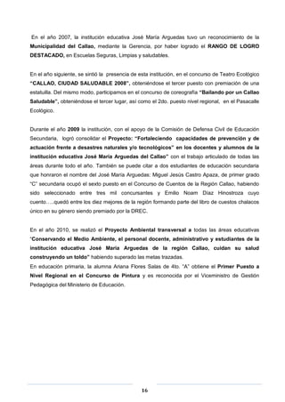16
En el año 2007, la institución educativa José María Arguedas tuvo un reconocimiento de la
Municipalidad del Callao, mediante la Gerencia, por haber logrado el RANGO DE LOGRO
DESTACADO, en Escuelas Seguras, Limpias y saludables.
En el año siguiente, se sintió la presencia de esta institución, en el concurso de Teatro Ecológico
“CALLAO, CIUDAD SALUDABLE 2008”, obteniéndose el tercer puesto con premiación de una
estatuilla. Del mismo modo, participamos en el concurso de coreografía “Bailando por un Callao
Saludable”, obteniéndose el tercer lugar, así como el 2do. puesto nivel regional, en el Pasacalle
Ecológico.
Durante el año 2009 la institución, con el apoyo de la Comisión de Defensa Civil de Educación
Secundaria, logró consolidar el Proyecto: “Fortaleciendo capacidades de prevención y de
actuación frente a desastres naturales y/o tecnológicos” en los docentes y alumnos de la
institución educativa José María Arguedas del Callao” con el trabajo articulado de todas las
áreas durante todo el año. También se puede citar a dos estudiantes de educación secundaria
que honraron el nombre del José María Arguedas: Miguel Jesús Castro Apaza, de primer grado
“C” secundaria ocupó el sexto puesto en el Concurso de Cuentos de la Región Callao, habiendo
sido seleccionado entre tres mil concursantes y Emilio Noam Díaz Hinostroza cuyo
cuento…..quedó entre los diez mejores de la región formando parte del libro de cuestos chalacos
único en su género siendo premiado por la DREC.
En el año 2010, se realizó el Proyecto Ambiental transversal a todas las áreas educativas
“Conservando el Medio Ambiente, el personal docente, administrativo y estudiantes de la
institución educativa José María Arguedas de la región Callao, cuidan su salud
construyendo un toldo” habiendo superado las metas trazadas.
En educación primaria, la alumna Ariana Flores Salas de 4to. “A” obtiene el Primer Puesto a
Nivel Regional en el Concurso de Pintura y es reconocida por el Viceministro de Gestión
Pedagógica del Ministerio de Educación.
 
