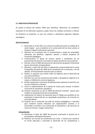 - 22 -
2.5 OBJETIVOS ESTRATEGICOS
Se realizó la técnica del análisis FODA para identificar, determinar los problemas
existentes en los diferentes aspectos y poder tomar las medidas correctivas o reforzar
las fortalezas ya existentes. Lo que nos conduce a plantearlos siguientes objetivos
estratégicos.
INSTITUCIONALES
1. Desarrollar en el año 2011 una cultura en ecoeficiencia para el cuidado de la
salud integral que se evidencie en la conservación de las áreas verdes, la
limpieza e higiene institucional y personal.
2. Gestionar en el presente año, el reconocimiento y apoyo de autoridades
educativas por planificar, organizar, ejecutar y evaluar proyectos de
innovación pedagógica.
3. Institucionalizar el apoyo de tutores, padres y estudiantes de las
promociones de primaria y secundaria el apoyo económico a los proyectos.
4. Difundir, entre el 100% del personal los documentos de gestión institucional
para la articulación correspondiente.
5. Oficializar, a partir del año 2011, la adquisición comprometida del la revista
El Arguedino de parte del 100% de los estudiantes de la institución, a fin de
obtener el financiamiento necesario para su edición.
6. Diseñar un proyecto que oriente mejor los objetivos para el desarrollo de
una cultura folclórica.
7. Distribuir los recursos económicos del estado y del gobierno regional en la
mejora, al 100% de los servicios higiénicos.
8. Brindar capacitación al personal de biblioteca para optimizar la atención con
recursos modernos y virtuales.
9. Iniciar la implementación de la banda de música para rescatar el talento
musical de los estudiantes arguedinos.
10. Propiciar situaciones en que el 100% del personal muestren valores para
modelar el comportamiento de los estudiantes.
11. Implementar los talleres de Educación para el Trabajo que posibilite en los
estudiantes el desarrollo de sus capacidades productivas y de inserción en
el mundo laboral.
12. Propiciar que la institución sea sede de eventos pedagógicos y culturales
para mantener buenas relaciones con organizaciones cercanas a la
comunidad y contribuir con el desarrollo de estudiantes y del personal así
como con la buena imagen institucional.
PEDAGÓGICOS
13. Monitorear la labor del 100% del personal, orientando la práctica de la
puntualidad e identidad institucional.
14. Planificar una reunión de coordinación por áreas o niveles para coordinar
en forma adecuada y articulada el desarrollo de las competencias y
 
