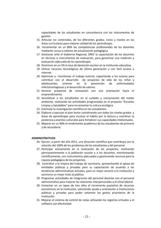 - 23 -
capacidades de los estudiantes en concordancia con los instrumentos de
gestión.
15. Articular los contenidos, de los diferentes grados, ciclos y niveles en las
áreas curriculares para mejorar calidad de los aprendizajes.
16. Incrementar en un 80% las competencias profesionales de los docentes
mediante cursos o talleres de actualización pedagógica.
17. Gestionar ante el Gobierno Regional, DREC la capacitación de los docentes
en técnicas e instrumentos de evaluación, para garantizar una medición y
evaluación adecuada de los aprendizajes.
18. Disminuir en un 5% la tasa de deserción escolar en la institución educativa.
19. Utilizar recursos tecnológicos de última generación y con fácil acceso a
internet.
20. Optimizar y monitorear el trabajo tutorial, capacitando a los tutores para
contribuir con el desarrollo de proyectos de vida de los niños y
adolescentes, orientar en la prevención de enfermedades
infectocontagiosas y el desarrollo de valores.
21. Generar proyectos de innovación con una orientación hacia el
emprendimiento.
22. Sensibilizar a los estudiantes en el cuidado y conservación del medio
ambiente, realizando las actividades programadas en el proyecto “Escuelas
Limpias y Saludables” para incrementar la cultura ecológica
23. Estimular la investigación científica en los estudiantes.
24. Elaborar y ejecutar el plan lector coordinando con todos los niveles grados y
áreas de aprendizajes para inculcar el hábito por la lectura y coordinar la
asistencia a eventos culturales para fortalecer sus capacidades intelectuales.
25. Mejorar en un 90% el rendimiento académico de los estudiantes de primaria
y de secundaria.
ADMINISTRATIVOS
26. Ejercer, a partir del año 2011, una dirección científica que contribuya con la
solución del 100% de los problemas de los estudiantes y del personal.
27. Participar activamente en la realización de los proyectos, motivando
permanentemente a la población escolar y a los docentes, monitoreando
científicamente, con instrumentos adecuados y gestionando recursos para la
riqueza pedagógica de los proyectos.
28. Contribuir a la mejora del trabajo de secretaría, aprovechando el apoyo de
entidades públicas y privadas para su capacitación de acuerdo a las
tendencias administrativas actuales, para un mejor servicio a la institución y
asimismo un mejor trato al público.
29. Programar actividades de integración del personal docente con el personal
administrativo para mejorar las relaciones interpersonales y el clima laboral.
30. Fomentar en un lapso de tres años el incremento paulatino de recursos
económicos en la institución, solicitando ayuda y orientación a instituciones
públicas y privadas para poder solventar los gastos prioritarios de la
institución.
31. Mejorar el sistema de control de notas utilizando los registros virtuales y el
software con efectividad.
 