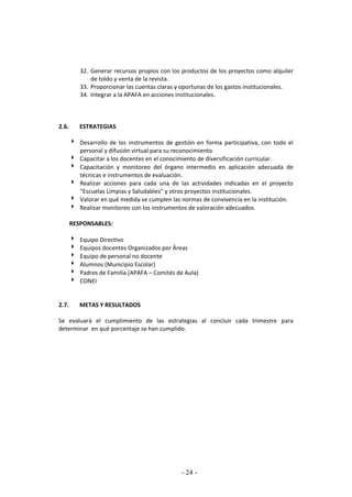 - 24 -
32. Generar recursos propios con los productos de los proyectos como alquiler
de toldo y venta de la revista.
33. Proporcionar las cuentas claras y oportunas de los gastos institucionales.
34. Integrar a la APAFA en acciones institucionales.
2.6. ESTRATEGIAS
 Desarrollo de los instrumentos de gestión en forma participativa, con todo el
personal y difusión virtual para su reconocimiento.
 Capacitar a los docentes en el conocimiento de diversificación curricular.
 Capacitación y monitoreo del órgano intermedio en aplicación adecuada de
técnicas e instrumentos de evaluación.
 Realizar acciones para cada una de las actividades indicadas en el proyecto
“Escuelas Limpias y Saludables” y otros proyectos institucionales.
 Valorar en qué medida se cumplen las normas de convivencia en la institución.
 Realizar monitoreo con los instrumentos de valoración adecuados.
RESPONSABLES:
 Equipo Directivo
 Equipos docentes Organizados por Áreas
 Equipo de personal no docente
 Alumnos (Municipio Escolar)
 Padres de Familia (APAFA – Comités de Aula)
 CONEI
2.7. METAS Y RESULTADOS
Se evaluará el cumplimiento de las estrategias al concluir cada trimestre para
determinar en qué porcentaje se han cumplido.
 