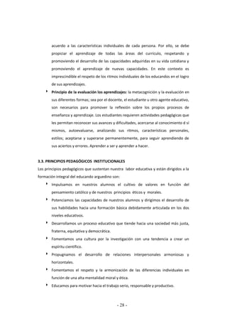 - 28 -
acuerdo a las características individuales de cada persona. Por ello, se debe
propiciar el aprendizaje de todas las áreas del currículo, respetando y
promoviendo el desarrollo de las capacidades adquiridas en su vida cotidiana y
promoviendo el aprendizaje de nuevas capacidades. En este contexto es
imprescindible el respeto de los ritmos individuales de los educandos en el logro
de sus aprendizajes.
 Principio de la evaluación los aprendizajes: la metacognición y la evaluación en
sus diferentes formas; sea por el docente, el estudiante u otro agente educativo,
son necesarios para promover la reflexión sobre los propios procesos de
enseñanza y aprendizaje. Los estudiantes requieren actividades pedagógicas que
les permitan reconocer sus avances y dificultades, acercarse al conocimiento d sí
mismos, autoevaluarse, analizando sus ritmos, características personales,
estilos; aceptarse y superarse permanentemente, para seguir aprendiendo de
sus aciertos y errores. Aprender a ser y aprender a hacer.
3.3. PRINCIPIOS PEDAGÓGICOS INSTITUCIONALES
Los principios pedagógicos que sustentan nuestra labor educativa y están dirigidos a la
formación integral del educando arguedino son:
 Impulsamos en nuestros alumnos el cultivo de valores en función del
pensamiento católico y de nuestros principios éticos y morales.
 Potenciamos las capacidades de nuestros alumnos y dirigimos el desarrollo de
sus habilidades hacia una formación básica debidamente articulada en los dos
niveles educativos.
 Desarrollamos un proceso educativo que tiende hacia una sociedad más justa,
fraterna, equitativa y democrática.
 Fomentamos una cultura por la investigación con una tendencia a crear un
espíritu científico.
 Propugnamos el desarrollo de relaciones interpersonales armoniosas y
horizontales.
 Fomentamos el respeto y la armonización de las diferencias individuales en
función de una alta mentalidad moral y ética.
 Educamos para motivar hacia el trabajo serio, responsable y productivo.
 