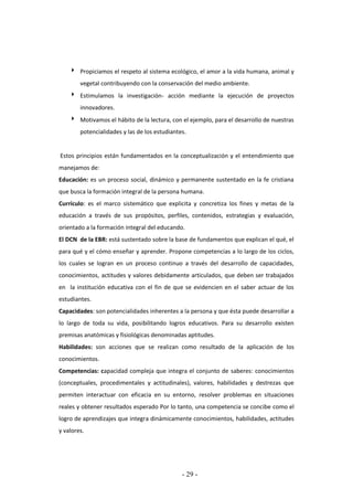 - 29 -
 Propiciamos el respeto al sistema ecológico, el amor a la vida humana, animal y
vegetal contribuyendo con la conservación del medio ambiente.
 Estimulamos la investigación- acción mediante la ejecución de proyectos
innovadores.
 Motivamos el hábito de la lectura, con el ejemplo, para el desarrollo de nuestras
potencialidades y las de los estudiantes.
Estos principios están fundamentados en la conceptualización y el entendimiento que
manejamos de:
Educación: es un proceso social, dinámico y permanente sustentado en la fe cristiana
que busca la formación integral de la persona humana.
Currículo: es el marco sistemático que explicita y concretiza los fines y metas de la
educación a través de sus propósitos, perfiles, contenidos, estrategias y evaluación,
orientado a la formación integral del educando.
El DCN de la EBR: está sustentado sobre la base de fundamentos que explican el qué, el
para qué y el cómo enseñar y aprender. Propone competencias a lo largo de los ciclos,
los cuales se logran en un proceso continuo a través del desarrollo de capacidades,
conocimientos, actitudes y valores debidamente articulados, que deben ser trabajados
en la institución educativa con el fin de que se evidencien en el saber actuar de los
estudiantes.
Capacidades: son potencialidades inherentes a la persona y que ésta puede desarrollar a
lo largo de toda su vida, posibilitando logros educativos. Para su desarrollo existen
premisas anatómicas y fisiológicas denominadas aptitudes.
Habilidades: son acciones que se realizan como resultado de la aplicación de los
conocimientos.
Competencias: capacidad compleja que integra el conjunto de saberes: conocimientos
(conceptuales, procedimentales y actitudinales), valores, habilidades y destrezas que
permiten interactuar con eficacia en su entorno, resolver problemas en situaciones
reales y obtener resultados esperado Por lo tanto, una competencia se concibe como el
logro de aprendizajes que integra dinámicamente conocimientos, habilidades, actitudes
y valores.
 