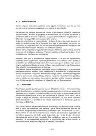 - 33 -
3.7.1 Nuestra Institución
Existen algunos indicadores positivos como algunas limitaciones con las que nos
encontramos al iniciar una nueva etapa en la historia de la institución.
Encontramos un personal docente que casi en su totalidad es titulado y cuenta con
actualizaciones y estudios de posgrado en muchos casos. Es una plana estable en la
entidad. Un 10% de docentes pertenece a la Ley de la Carrera Pública Magisterial en sus
diferentes niveles y el 90 % permanece en la ley anterior.
Se percibe un ambiente de responsabilidad y de deseo de hacer algo mejor las cosas; sin
embargo, también se percibe la lógica dificultad ante la velocidad en que se dan los
cambios en el campo educativo que son desafíos del nuevo milenio lo cual requiere de
una voluntad de innovación, esfuerzo y una formación continua.
En este tramo, se percibe una gestión administrativa horizontal y democrática, con una
tendencia a la práctica de las buenas relaciones sociales, sentando así las bases de un
clima educativo más fraterno y participativo.
Sabemos bien que la problemática socio-económica, a la que nos encontramos
sometidos todos los peruanos, repercute grandemente en las familias y hace que éstas
se debiliten por la falta de trabajo o la mala remuneración; por lo tanto los hijos quedan
en gran parte desatendidos y son presa fácil para todo aquello que les significa evasión o
falsa solución, como son las drogas, la violencia.
Esta realidad familiar desintegrada, maltratada, influye notablemente en la personalidad
de nuestros alumnos .Por esta razón, creemos que es muy necesario el empeñarnos en
apuntalar la atención a los padres de familia del colegio, como a la formación integral de
nuestros alumnos; en pocas palabras, debemos recuperar valores familiares perdidos,
valores sociales en crisis, valores trascendentes que den sentido a nuestras vidas por
muy difíciles que sean las condiciones de vida en las que nos desenvolvemos.
3.7.2. Nuestro País
Nuestro país, a pesar que ha superado muchas dificultades macro y microeconómicas,
que lo describen como un país en pleno proceso de desarrollo, atraviesa una aguda crisis
de valores éticos, morales, crisis de autoridad, ante las cuales no podemos permanecer
indiferentes pensando que a otros les corresponde la solución. En el hogar y en el
colegio se forjan las personas, los ciudadanos del mañana, los que desde pequeños
deben ejercitarse en la práctica de los valores ciudadanos de la democracia, justicia,
honradez, verdad, ética.
Pero nuestro país no sólo es sujeto de crisis, sino también nos da muestras de fortaleza
ante el dolor, de empeño en salir adelante a pesar de la limitación de recursos, de
solidaridad al organizarse para defender sus derechos y para buscar salidas a la crisis.
Reconocemos el valor de las organizaciones barriales, de las mujeres organizadas en
comedores populares, de todo grupo organizado que busca brindar diferentes
alternativas de apoyo al más necesitado. Esta realidad nos hace ver la urgencia de
potenciar la institucionalidad responsable, la organización para el bien común, la
solidaridad para el desarrollo integral de las personas y los pueblos.
 