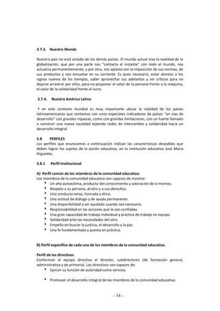 - 34 -
3.7.3. Nuestro Mundo
Nuestro país no está aislado de los demás países. El mundo actual vive la realidad de la
globalización, que por una parte nos “contacta al instante” con todo el mundo, nos
actualiza permanentemente; y por otra, nos aplasta con la imposición de sus normas, de
sus productos y nos envuelve en su corriente. Es pues necesario, estar atentos a los
signos nuevos de los tiempos, saber aprovechar sus adelantos y ser críticos para no
dejarse arrastrar por ellos, para no posponer el valor de la persona frente a la máquina,
el valor de la solidaridad frente al lucro.
3.7.4. Nuestra América Latina
Y en este contexto mundial es muy importante ubicar la realidad de los países
latinoamericanos que contamos con unos especiales indicadores de países “en vías de
desarrollo” con grandes riquezas, como con grandes limitaciones, con un fuerte llamado
a construir una nueva sociedad tejiendo redes de intercambio y solidaridad hacia un
desarrollo integral.
3.8 PERFILES
Los perfiles que enunciamos a continuación indican las características deseables que
deben lograr los sujetos de la acción educativa, en la institución educativa José María
Arguedas.
3.8.1 Perfil Institucional
A) Perfil común de los miembros de la comunidad educativa:
Los miembros de la comunidad educativa son capaces de mostrar:
 Un alta autoestima, producto del conocimiento y valoración de sí mismos.
 Respeto a su persona, al otro y a sus derechos.
 Una conducta veraz, honrada y ética.
 Una actitud de diálogo y de ayuda permanente.
 Una disponibilidad a ser ayudado cuando sea necesario.
 Responsabilidad en las acciones que le son confiadas.
 Una gran capacidad de trabajo individual y práctica de trabajo en equipo.
 Solidaridad ante las necesidades del otro.
 Empeño en buscar la justicia, el desarrollo y la paz.
 Una fe fundamentada y puesta en práctica.
B) Perfil específico de cada uno de los miembros de la comunidad educativa.
Perfil de los directivos
Conforman el equipo directivo el director, subdirectores (de formación general,
administrativa y de primaria). Los directivos son capaces de:
 Ejercer su función de autoridad como servicio.
 Promover el desarrollo integral de los miembros de la comunidad educativa.
 