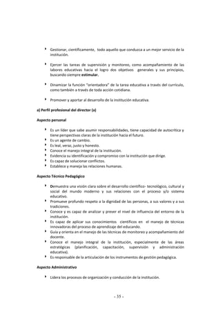 - 35 -
 Gestionar, científicamente, todo aquello que conduzca a un mejor servicio de la
institución.
 Ejercer las tareas de supervisión y monitoreo, como acompañamiento de las
labores educativas hacia el logro dos objetivos generales y sus principios,
buscando siempre estimular.
 Dinamizar la función “orientadora” de la tarea educativa a través del currículo,
como también a través de toda acción cotidiana.
 Promover y aportar al desarrollo de la institución educativa.
a) Perfil profesional del director (a)
Aspecto personal
 Es un líder que sabe asumir responsabilidades, tiene capacidad de autocrítica y
tiene perspectivas claras de la institución hacia el futuro.
 Es un agente de cambio.
 Es leal, veraz, justo y honesto.
 Conoce el manejo integral de la institución.
 Evidencia su identificación y compromiso con la institución que dirige.
 Es capaz de solucionar conflictos.
 Establece y maneja las relaciones humanas.
Aspecto Técnico Pedagógico
 Demuestra una visión clara sobre el desarrollo científico- tecnológico, cultural y
social del mundo moderno y sus relaciones con el proceso y/o sistema
educativo.
 Promueve profundo respeto a la dignidad de las personas, a sus valores y a sus
tradiciones.
 Conoce y es capaz de analizar y prever el nivel de influencia del entorno de la
institución.
 Es capaz de aplicar sus conocimientos científicos en el manejo de técnicas
innovadoras del proceso de aprendizaje del educando.
 Guía y orienta en el manejo de las técnicas de monitoreo y acompañamiento del
docente.
 Conoce el manejo integral de la institución, especialmente de las áreas
estratégicas (planificación, capacitación, supervisión y administración
educativa).
 Es responsable de la articulación de los instrumentos de gestión pedagógica.
Aspecto Administrativo
 Lidera los procesos de organización y conducción de la institución.
 