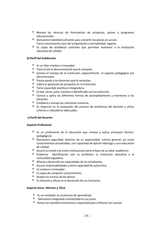 - 36 -
 Maneja las técnicas de formulación de proyectos, planes y programas
educacionales.
 Demuestra habilidad suficiente para convertir los planes en acción.
Tiene conocimiento claro de la legislación y normatividad vigente.
 Es capaz de establecer controles que permitan mantener a la institución
educativa de calidad.
b) Perfil del Subdirector
 Es un líder creativo e innovador.
 Tiene al día la documentación que le compete.
 Conoce el manejo de la institución, especialmente el aspecto pedagógico y/o
administrativo.
 Presta ayuda a los docentes que lo necesitan.
 Lidera la aplicación de proyectos en la institución.
 Tiene capacidad analítica e integradora.
 Es leal, veraz, justo, honesto e identificado con la institución.
 Conoce y aplica las diferentes formas de acompañamiento y monitoreo a los
docentes.
 Establece y maneja las relaciones humanas.
 Es imparcial en la evaluación del proceso de enseñanza del docente y utiliza
criterios e indicadores adecuados.
c) Perfil del Docente
Aspecto Profesional
 Es un profesional de la educación que conoce y aplica principios técnico-
pedagógicos.
 Demuestra seguridad, dominio de su especialidad, cultura general; así como
conocimientos actualizados, con capacidad de ejercer liderazgo y una educación
de calidad.
 Asume la misión y la visión institucional como la base de su labor académica.
 Evidencia identificación con su profesión, la institución educativa y la
comunidad arguedina.
 Afianza y desarrolla las capacidades de los estudiantes.
 Asume responsabilidades y tiene capacidad de autocrítica.
 Es creativo e innovador.
 Es capaz de compartir conocimientos.
 Acepta los errores de los demás.
 Es eficiente y eficaz en el desarrollo de sus funciones.
Aspecto Socio- Afectivo y Ético
 Es un mediador en el proceso de aprendizaje.
 Demuestra integridad y honestidad en sus actos.
 Actúa con equilibrio emocional y capacidad para enfrentar los sucesos
 
