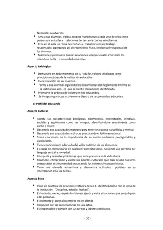 - 37 -
favorables o adversos.
 Ama a sus alumnos. Valora, respeta y promueve a cada uno de ellos como
personas y establece relaciones de cercanía con los estudiantes.
 Crea en el aula un clima de confianza, trato horizontal y trabajo
responsable, aportando así al crecimiento físico, intelectual y espiritual de
los alumnos.
 Mantiene y promueve buenas relaciones interpersonales con todos los
miembros de la comunidad educativa.
Aspecto Axiológico
 Demuestra en todo momento de su vida los valores señalados como
principios rectores de la institución educativa.
 Tiene vocación de ser maestro.
 Forma a sus alumnos siguiendo los lineamientos del Reglamento Interno de
la institución, con el que se siente plenamente identificado.
 Promueve la práctica de valores en los educandos.
 Se integra y participa activamente dentro de la comunidad educativa.
d) Perfil del Educando
Aspecto Cultural
 Acepta sus características biológicas, sicomotoras, intelectuales, afectivas,
sociales y espirituales como ser integral, identificándose sexualmente como
varón o mujer.
 Desarrolla sus capacidades motrices para tener una buena salud física y mental.
 Desarrolla sus capacidades artísticas practicando el folklore nacional.
 Toma conciencia de la importancia de su medio ambiente protegiéndolo y
valorándolo.
 Tiene conocimiento adecuado del valor nutritivo de los alimentos.
 Es capaz de comunicarse en cualquier contexto social, haciendo uso correcto del
lenguaje verbal y no verbal.
 Interpreta y resuelve problemas que se le presenta en la vida diaria.
 Reconoce, comprende y valora los aportes culturales que han dejado nuestros
antepasados a la humanidad practicando los valores cívicos patrióticos.
 Tiene una elevada autoestima y demuestra actitudes positivas en su
interrelación con los demás.
Aspecto Ético
 Pone en práctica los principios rectores de la I.E. identificándose con el lema de
la institución: “Disciplina, estudio, lealtad”.
 Es honrado, veraz, respeta los bienes ajenos y evita situaciones que perjudiquen
a las personas.
 Es tolerante y acepta los errores de los demás.
 Responde por las consecuencias de sus actos.
 Es responsable y cumple con sus tareas y labores cotidianas.
 
