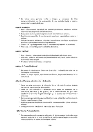 - 38 -
 Se valora como persona hecha a imagen y semejanza de Dios
comprometiéndose con la construcción de una sociedad justa y fraterna
conforme al evangelio de Cristo.
Aspecto Académico
 Aplica creativamente estrategias de aprendizaje utilizando diferentes técnicas
valorando lo que aprende con sentido crítico.
 Es capaz de resolver problemas proponiendo alternativas de solución.
 Es crítico, con capacidad de cuestionarse y cuestionar, capacidad de evaluarse y
evaluar.
 Se interesa por los adelantos, culturales, humanísticos, científicos, tecnológicos
y artísticos, promoviendo su difusión y desarrollo.
 Conoce y es capaz de prever el nivel de competencia que existe en el entorno.
 Reconoce, comprende y valora los hábitos de lectura.
Aspecto Espiritual
 Ama y respeta a todas las personas demostrándolo a través de sus actos.
 Evita toda forma de discriminación por razones de raza, ideas, condición socio-
económica, sexo, religión.
 Practica la tolerancia entre sus semejantes.
Aspecto de Proyección Laboral
 Reconoce el trabajo como fuente de desarrollo y realización personal, de su
familia y de su comunidad.
 Genera su propio negocio, aplicando su creatividad, en pro de su familia y de su
comunidad.
e) Perfil del Personal Administrativo y de Servicio
 Tiene una alta autoestima y valoración de su rol específico como servicio
necesario al bien común de la institución.
 Tiene un trato horizontal y respetuoso hacia todos los miembros de la
comunidad educativa y del público, en el entendimiento de que están
aportando a la buena imagen del colegio y a la práctica de valores cívicos y
cristianos.
 Demuestra responsabilidad, puntualidad, honradez, solidaridad y eficiencia en la
función específica que realiza.
 Muestra capacidad de superación constante como medio para ejercer un mejor
servicio.
 Tiene participación activa en las actividades de la institución.
f) Perfil de los Padres de Familia
 Son capaces de mostrar una gran valoración de sí mismos y de los demás, como
sustento básico de su rol en la formación de sus hijos y en el aporte responsable
como comunidad de padres de familia del colegio.
 