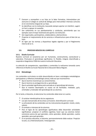 - 39 -
 Conocen y acompañan a sus hijos en la labor formativa, interesándose por
acercarse al colegio en actitud de diálogo para intercambiar intereses comunes
en el crecimiento integral de sus hijos.
 Se identifican con la institución, buscando siempre aportar sin interferir, sugerir
sin herir y apoyar sin avasallar.
 Son coherentes en sus planteamientos y conductas, permitiendo que sus
ejemplos sean el mejor testimonio de aporte a la institución.
 Son organizados, participativos, colaboradores y democráticos.
 Propician el mejoramiento de los servicios e infraestructura para el bien de sus
hijos.
 Se rigen por las normas y dispositivos legales vigentes y por el Reglamento
Interno de la I.E.
3.9. PROCESOS BÁSICOS DEL CURRÍCULO
3.9.1. Diseño Curricular
Nuestro currículo se caracteriza por ser humanista, constructivista, sociocultural y
valorativo. Promueve el aprendizaje significativo. Es flexible, integral, diversificado y
responde al diagnóstico FODA de nuestra Institución Educativa.
La selección de competencias, capacidades y contenidos la realizamos tomando como
referencia el Diseño Curricular Nacional de la Educación Básica Regular.
3.9.2 Metodología
Los contenidos curriculares se están desarrollando en base a estrategias metodológicas
participativas y reflexivas (metodología activa), toda vez que reconocemos:
 Que el alumno reconstruye sus conocimientos.
 Que el alumno es protagonista de su aprendizaje.
 Que la actividad significativa está centrada en el aprendizaje del alumno.
 Que el maestro desempeña un nuevo rol de facilitador, mediador, guía,
orientador y motivador del aprendizaje de sus alumnos.
Por lo tanto, el docente, al seleccionar los contenidos debe tener en cuenta:
 El carácter interdisciplinar de las asignaturas.
 Los ejes transversales de las áreas curriculares: diversificación curricular.
 La articulación de los contenidos con los instrumentos de gestión: misión, visión,
valores.
 El contexto e intereses de los alumnos.
 Para el logro de los aprendizajes significativos debe desarrollar actividades
significativas: propiciar el conflicto cognitivo, hacer que sus alumnos tomen
conciencia acerca de qué aprenden, cómo aprenden, dónde aprenden, cuánto
aprenden, para qué aprenden.
 En el proceso educativo, el docente, permanentemente debe evaluar. Propiciar
la auto, co y heteroevaluación, metacognición.
 