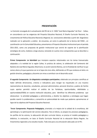 4
PRESENTACIÓN
La Comisión encargada de la actualización del PEI de la I.E. 5026 “José María Arguedas” de Preví - Callao,
en concordancia con las exigencias del Proyecto Educativo Nacional, El Diseño Curricular Nacional, los
Lineamientos de Política Educativa Nacional y Regional, las conclusiones obtenidas a partir del diagnóstico
realizado con la aplicación y análisis de encuestas, así como la aplicación de la técnica del FODA , en
coordinación con la Comunidad Educativa, presentamos el Proyecto Educativo Institucional para el periodo
2011-2015, como una propuesta de gestión Institucional que servirá de soporte de la planificación
estratégica de corto, mediano y largo alcance, tomando en cuenta cinco componentes que se describen a
continuación:
Primer Componente: La Identidad que incorpora aspectos relacionados con los temas transversales
adaptados a la realidad de la región Callao, la práctica de valores, la celebración del Centenario del
Natalicio de José María Arguedas Altamirano, la acción tutorial efectiva, con la finalidad de clarificar lo que
somos ahora y lo que queremos ser en el lapso de cinco años, definiendo un PEI que conduzca al éxito a la
gestión directiva, pedagógica y discente con miras a contribuir con el desarrollo social.
El segundo Componente: Un diagnóstico estratégico participativo, elaborado con principios científicos al
haber definido dimensiones, criterios e indicadores para recoger las inquietudes en una muestra
representativa de docentes, estudiantes, personal administrativo, personal directivo y padres de familia
cuyos aportes permitió realizar el análisis de las fortalezas, oportunidades, debilidades y
oportunidades(FODA) en nuestra institución educativa, para identificar los diferentes problemas que
obstaculizan la actividad pedagógica y administrativa, y diseñar los objetivos y estrategias que hagan
posible revertir la problemática y convertirla en potencialidad de modo que podamos aproximarnos al
logro de los objetivos del Proyecto Educativo Nacional.
Tercer Componente: Propuesta Pedagógica, orientada a la mejora de la calidad de la enseñanza, del
aprendizaje y la optimización del servicio educativo. Para el efecto, se prepara los procesos pedagógicos,
los perfiles de los actores, la adecuación del plan curricular básico, se precisa el modelo pedagógico y
didáctico, la evaluación, en base al Diseño Curricular Nacional de la educación Básica Regular, los
lineamientos regionales y los estudios locales. Todo esto para una articulación adecuada con el PCI.
 