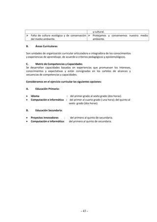 - 43 -
y cultural.
 Falta de cultura ecológica y de conservación
del medio ambiente.
 Protejamos y conservemos nuestro medio
ambiente.
B. Áreas Curriculares
Son unidades de organización curricular articuladora e integradora de los conocimientos
y experiencias de aprendizaje, de acuerdo a criterios pedagógicos y epistemológicos.
C. Matriz de Competencias y Capacidades
Se desarrollan capacidades basadas en experiencias que promuevan los intereses,
conocimientos y expectativas y están consignadas en los carteles de alcances y
secuencias de competencias y capacidades.
Consideramos en el ejercicio curricular las siguientes opciones:
A. Educación Primaria:
 Idioma : del primer grado al sexto grado (dos horas).
 Computación e informática : del primer al cuarto grado ( una hora); del quinto al
sexto grado (dos horas).
B. Educación Secundaria:
 Proyectos innovadores : del primero al quinto de secundaria.
 Computación e informática: del primero al quinto de secundaria.
 