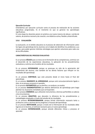 - 46 -
Ejecución Curricular
Entendemos por ejecución curricular como el proceso de realización de las acciones
educativas programadas. Es el momento en que se generan los aprendizajes
significativos.
En esta etapa los docentes ponen en práctica una nueva manera de educar, nutrida de
valores, de práctica racional y de creación; una didáctica activa, flexible y diversificada.
3.9.6 EVALUACIÓN
La evaluación, en el ámbito educativo es el proceso de obtención de información sobre
los logros de aprendizaje de los alumnos con el objeto de identificar los problemas y sus
causas, para poder generar distintas estrategias que aporten soluciones para cada una
de las dificultades.
CARACTERÍSTICAS DEL PROCESO EVALUATIVO
Es un proceso CÍCLICO pues se inicia con la formación de las competencias, continúa con
el desarrollo de las experiencias educativas, la aplicación de los procedimientos
evaluativos y culmina con el análisis de los resultados.
Es un proceso INTEGRADOR, porque se preocupa no sólo de la apreciación del
rendimiento del alumno, sino también de los demás factores que influyen en los
resultados del aprendizaje.
Es un proceso CONTINUO, que está presente desde el inicio hasta el final del
aprendizaje.
Es un proceso INHERENTE AL APRENDIZAJE, porque está consustancialmente ligado a
éste, no es proceso accesorio ni paralelo.
Es un proceso SISTEMÁTICO que se planifica, se conduce y se evalúa.
Es un proceso DIAGNOSTICATIVO que detecta deficiencias de aprendizaje para luego
plantear las situaciones remediales que correspondan.
Es un proceso DINÁMICO, que utilizando instrumentos y técnicas perfectibles se adecúa
a las circunstancias.
Es un proceso ANALÍTICO, que descubre la eficiencia de los procedimientos y
metodologías empleados a través del estudio de los resultados.
Es un proceso RETROINFORMADOR, porque brinda información necesaria tanto a
profesores como a alumnos de los progresos o fracasos del aprendizaje.
Es un proceso MOTIVADOR, porque a través de la información de los resultados debe
lograrse en el alumno, el estímulo necesario para un nuevo aprendizaje.
Es un proceso DIFERENCIADOR, porque atiende diferentes ritmos y procesos al
aprender.
 