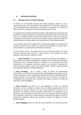 - 49 -
IV. PROPUESTA DE GESTIÓN
4.1 Liderazgo y Ética en la Gestión Educativa.
El Director de la institución educativa José María Arguedas, además de ser el
representante legal, es el responsable y líder educativo de su institución y debe velar
por la calidad del servicio educativo que se brinde a los estudiantes con el apoyo de
todos los actores y el compromiso del Consejo Educativo Institucional.
En la gestión de la Institución Educativa el Director debe disponer de mecanismos que
garanticen la calidad, transparencia y probidad de la gestión educativa. Dentro de este
marco, los Consejos Educativos Institucionales deben ejercer acciones de vigilancia,
participación y concertación, promoviendo el trabajo en equipo, la gestión transparente
o denunciando con pruebas cualquier acto de corrupción en la Institución educativa.
La era moderna, dentro de la exigencia de una educación apoyada en el pensamiento
humanista, plantea nuevas prácticas de desarrollo administrativo en función de un
apoyo verdadero a la organización y planificación institucional.
En ese contexto tanto la vida administrativa como la vida comunitaria de nuestra
Institución educativa debe acercarse a cuatro factores a fin de lograr una acción
educativa: eficaz, eficiente y oportuna, a saber :
 Factor Publicitario que constituye la aplicación de elementos motivadores, a
través de textos e imágenes establecidos en cualquiera de los medios de comunicación
produciendo ellos su impacto decisivo en la familia y en la comunidad. Es el factor
promocional de la propuesta institucional general, que esclarece la naturaleza de
nuestro producto educativo como un ser personal presto a asimilar la pauta formativa
de la Institución educativa “José María Arguedas”.
 Factor Estratégico, que se refiere a todas las formas de ordenamiento
administrativo, en función de los resultados de la vida pedagógica que propugna nuestra
Institución Educativa. Tanto la organización administrativa como el estamento docente,
unidos, participan de esa práctica. Dichas formas son las técnicas, los modos, la
metodología que encabezados por la dirección del colegio se aplican en función del
desarrollo y el éxito pedagógico.
 Factor Gerencial, que dentro de la vida globalizada en todos sus términos
(económico, social y político) se impone como un sistema organizacional a fin de
estructurar con acierto y eficacia, a su vez, la vida institucional. A través de él se
distribuyen con equidad y con justo sentido racional todos los componentes de su
estructura, como que organiza la economía, los recursos humanos y plantea la filosofía
de la institución; asimismo es la fuente previsora y precautoria de todos los activos y
aportaciones materiales externas para ponerlos al servicio del objetivo de formar
personas íntegras.
 Factor Pedagógico, que es la razón del ser de la gestión sin la visión del cual por
 