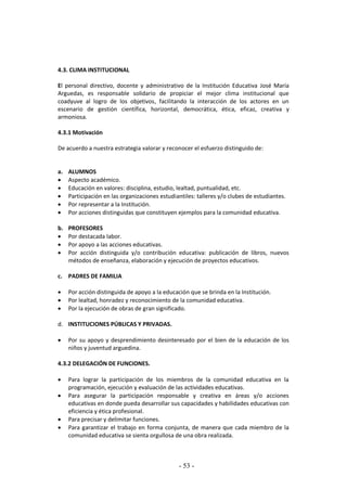 - 53 -
4.3. CLIMA INSTITUCIONAL
El personal directivo, docente y administrativo de la Institución Educativa José María
Arguedas, es responsable solidario de propiciar el mejor clima institucional que
coadyuve al logro de los objetivos, facilitando la interacción de los actores en un
escenario de gestión científica, horizontal, democrática, ética, eficaz, creativa y
armoniosa.
4.3.1 Motivación
De acuerdo a nuestra estrategia valorar y reconocer el esfuerzo distinguido de:
a. ALUMNOS
 Aspecto académico.
 Educación en valores: disciplina, estudio, lealtad, puntualidad, etc.
 Participación en las organizaciones estudiantiles: talleres y/o clubes de estudiantes.
 Por representar a la Institución.
 Por acciones distinguidas que constituyen ejemplos para la comunidad educativa.
b. PROFESORES
 Por destacada labor.
 Por apoyo a las acciones educativas.
 Por acción distinguida y/o contribución educativa: publicación de libros, nuevos
métodos de enseñanza, elaboración y ejecución de proyectos educativos.
c. PADRES DE FAMILIA
 Por acción distinguida de apoyo a la educación que se brinda en la Institución.
 Por lealtad, honradez y reconocimiento de la comunidad educativa.
 Por la ejecución de obras de gran significado.
d. INSTITUCIONES PÚBLICAS Y PRIVADAS.
 Por su apoyo y desprendimiento desinteresado por el bien de la educación de los
niños y juventud arguedina.
4.3.2 DELEGACIÓN DE FUNCIONES.
 Para lograr la participación de los miembros de la comunidad educativa en la
programación, ejecución y evaluación de las actividades educativas.
 Para asegurar la participación responsable y creativa en áreas y/o acciones
educativas en donde pueda desarrollar sus capacidades y habilidades educativas con
eficiencia y ética profesional.
 Para precisar y delimitar funciones.
 Para garantizar el trabajo en forma conjunta, de manera que cada miembro de la
comunidad educativa se sienta orgullosa de una obra realizada.
 