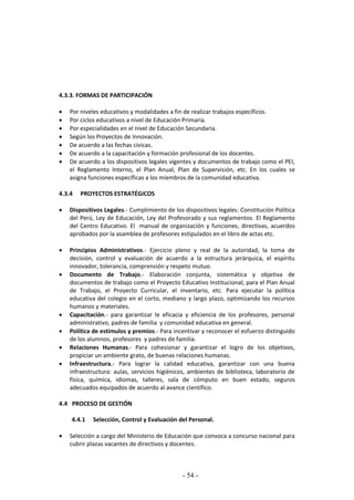 - 54 -
4.3.3. FORMAS DE PARTICIPACIÓN
 Por niveles educativos y modalidades a fin de realizar trabajos específicos.
 Por ciclos educativos a nivel de Educación Primaria.
 Por especialidades en el nivel de Educación Secundaria.
 Según los Proyectos de Innovación.
 De acuerdo a las fechas cívicas.
 De acuerdo a la capacitación y formación profesional de los docentes.
 De acuerdo a los dispositivos legales vigentes y documentos de trabajo como el PEI,
el Reglamento Interno, el Plan Anual, Plan de Supervisión, etc. En los cuales se
asigna funciones específicas a los miembros de la comunidad educativa.
4.3.4 PROYECTOS ESTRATÉGICOS
 Dispositivos Legales.- Cumplimiento de los dispositivos legales: Constitución Política
del Perú, Ley de Educación, Ley del Profesorado y sus reglamentos. El Reglamento
del Centro Educativo. El manual de organización y funciones, directivas, acuerdos
aprobados por la asamblea de profesores estipulados en el libro de actas etc.
 Principios Administrativos.- Ejercicio pleno y real de la autoridad, la toma de
decisión, control y evaluación de acuerdo a la estructura jerárquica, el espíritu
innovador, tolerancia, comprensión y respeto mutuo.
 Documento de Trabajo.- Elaboración conjunta, sistemática y objetiva de
documentos de trabajo como el Proyecto Educativo Institucional, para el Plan Anual
de Trabajo, el Proyecto Curricular, el inventario, etc. Para ejecutar la política
educativa del colegio en el corto, mediano y largo plazo, optimizando los recursos
humanos y materiales.
 Capacitación.- para garantizar le eficacia y eficiencia de los profesores, personal
administrativo, padres de familia y comunidad educativa en general.
 Política de estímulos y premios.- Para incentivar y reconocer el esfuerzo distinguido
de los alumnos, profesores y padres de familia.
 Relaciones Humanas.- Para cohesionar y garantizar el logro de los objetivos,
propiciar un ambiente grato, de buenas relaciones humanas.
 Infraestructura.- Para lograr la calidad educativa, garantizar con una buena
infraestructura: aulas, servicios higiénicos, ambientes de biblioteca, laboratorio de
física, química, idiomas, talleres, sala de cómputo en buen estado, seguros
adecuados equipados de acuerdo al avance científico.
4.4 PROCESO DE GESTIÓN
4.4.1 Selección, Control y Evaluación del Personal.
 Selección a cargo del Ministerio de Educación que convoca a concurso nacional para
cubrir plazas vacantes de directivos y docentes.
 