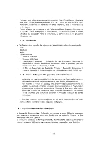 - 55 -
 Propuesta para cubrir vacantes para contrato por la Dirección del Centro Educativo y
de acuerdo a las directivas de provienen de la DREC, en las que se consideran Título
Profesional, Resolución de Contratos de años anteriores, para la renovación de
contrato, etc.
 Control y Evaluación a cargo de la DREC y las autoridades del Centro Educativo, en
el aspecto Técnico Pedagógico y Administrativo, su identificación con el Centro
Educativo, su proyección hacia la comunidad, su participación en los programas
educativos, etc.
4.4.2 Planificación
La Planificación tiene como fin dar coherencia a las actividades educativas precisando:
 Fines
 Objetivos
 Metas
 Optimización de:
- Recursos Humanos
- Recursos Materiales
- Programación, Ejecución y Evaluación de las actividades educativas en
concordancia con los documentos normativos como el Proyecto Educativo
Institucional, Plan Anual de Trabajo del I.E.
- El Plan de Supervisión de Educación Primaria y Educación Secundaria, El
Proyecto Curricular, El Reglamento Interno, El Plan Operativo de la APAFA, etc.
4.4.3 Proceso de Programación, Ejecución y Evaluación Curricular.
* Programación: La Programación Curricular se realizará al finalizar el año escolar,
tanto a nivel de educación primaria como el nivel de educación secundaria.
Los docentes se reúnen por grados y ciclos en el nivel de Educación Primaria, por
grado y especialidad a nivel de Educación Secundaria; analizan la Programación
Curricular que proviene del Ministerio de Educación, y de acuerdo a la realidad
educativa, la formación profesional de los docentes, los intereses y necesidades
de los alumnos y la comunidad elaboran el Proyecto Curricular del Centro
Educativo.
 La ejecución se realiza a partir del primer día de clases y la evaluación en forma
permanente de acuerdo a nuestra propuesta pedagógica.
4.4.4. Supervisión Administrativa y Pedagógica.
La Supervisión Administrativa y Pedagógica se realiza de acuerdo al Plan de Supervisión
que, para efecto, anualmente elaboran el Sub-Director de Educación Primaria y el Sub-
Director de Formación General.
La supervisión se realiza en forma permanente, durante el año escolar: y al finalizar el
trimestre una supervisión general y otra especializada a cargo del personal directivo.
 