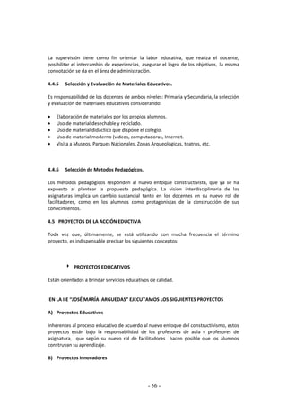 - 56 -
La supervisión tiene como fin orientar la labor educativa, que realiza el docente,
posibilitar el intercambio de experiencias, asegurar el logro de los objetivos, la misma
connotación se da en el área de administración.
4.4.5 Selección y Evaluación de Materiales Educativos.
Es responsabilidad de los docentes de ambos niveles: Primaria y Secundaria, la selección
y evaluación de materiales educativos considerando:
 Elaboración de materiales por los propios alumnos.
 Uso de material desechable y reciclado.
 Uso de material didáctico que dispone el colegio.
 Uso de material moderno (videos, computadoras, Internet.
 Visita a Museos, Parques Nacionales, Zonas Arqueológicas, teatros, etc.
4.4.6 Selección de Métodos Pedagógicos.
Los métodos pedagógicos responden al nuevo enfoque constructivista, que ya se ha
expuesto al plantear la propuesta pedagógica. La visión interdisciplinaria de las
asignaturas implica un cambio sustancial tanto en los docentes en su nuevo rol de
facilitadores, como en los alumnos como protagonistas de la construcción de sus
conocimientos.
4.5 PROYECTOS DE LA ACCIÓN EDUCTIVA
Toda vez que, últimamente, se está utilizando con mucha frecuencia el término
proyecto, es indispensable precisar los siguientes conceptos:
 PROYECTOS EDUCATIVOS
Están orientados a brindar servicios educativos de calidad.
EN LA I.E “JOSÉ MARÍA ARGUEDAS” EJECUTAMOS LOS SIGUIENTES PROYECTOS
A) Proyectos Educativos
Inherentes al proceso educativo de acuerdo al nuevo enfoque del constructivismo, estos
proyectos están bajo la responsabilidad de los profesores de aula y profesores de
asignatura, que según su nuevo rol de facilitadores hacen posible que los alumnos
construyan su aprendizaje.
B) Proyectos Innovadores
 