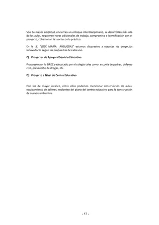 - 57 -
Son de mayor amplitud, encierran un enfoque interdisciplinario, se desarrollan más allá
de las aulas, requieren horas adicionales de trabajo, compromiso e identificación con el
proyecto, cohesionan la teoría con la práctica.
En la I.E. “JOSÉ MARÍA ARGUEDAS” estamos dispuestos a ejecutar los proyectos
innovadores según las propuestas de cada uno.
C) Proyectos de Apoyo al Servicio Educativo
Propuesto por la DREC y ejecutado por el colegio tales como: escuela de padres, defensa
civil, prevención de drogas, etc.
D) Proyecto a Nivel de Centro Educativo
Con los de mayor alcance, entre ellos podemos mencionar construcción de aulas,
equipamiento de talleres, replanteo del plano del centro educativo para la construcción
de nuevos ambientes.
 
