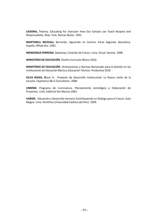 - 59 -
LICKONA, Thomas. Educating for character How Our Schools can Teach Respect and
Responsability. New. York. Bantan Books. 1991.
MARTORELL NICOLAU, Bernardo. Siguiendo mi Camino. Parte Segunda. Barcelona,
España. Offset Dos. 1992.
MENDONGA FERREIRA, Sebastiao, Creación de Futuro. Lima. Visual. Servise. 1998.
MINISTERIO DE EDUCACIÓN. Diseño Curricular Básico 2010.
MINISTERIO DE EDUCACIÓN Orientaciones y Normas Nacionales para la Gestión en las
Instituciones de Educación Básica y Educación Técnico- Productiva 2010
SILVA ROJAS, Oscar H. Proyecto de Desarrollo Institucional. La Nueva visión de la
escuela. Cajamarca S& G Consultores. 2000.
UNMSM. Programa de Licenciatura. Planeamiento estratégico y Elaboración de
Proyectos. Lima. Editorial San Marcos 2001.
VARIOS. Educación y Desarrollo Humano Contribuyendo un Diálogo para el Futuro. Aula
Magna. Lima. Pontificia Universidad Católica del Perú. 1999.
 